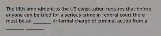 The fifth amendment to the US constitution requires that before anyone can be tried for a serious crime in federal court there must be an ________ or formal charge of criminal action from a ________ ________