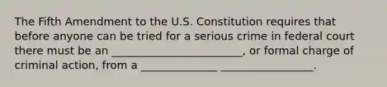 The Fifth Amendment to the U.S. Constitution requires that before anyone can be tried for a serious crime in federal court there must be an ________________________, or formal charge of criminal action, from a ______________ _________________.