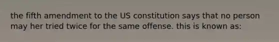 the fifth amendment to the US constitution says that no person may her tried twice for the same offense. this is known as: