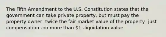 The Fifth Amendment to the U.S. Constitution states that the government can take private property, but must pay the property owner -twice the fair market value of the property -just compensation -no more than 1 -liquidation value