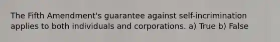 The Fifth Amendment's guarantee against self-incrimination applies to both individuals and corporations. a) True b) False