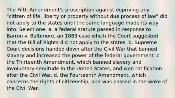 The Fifth Amendment's proscription against depriving any "citizen of life, liberty or property without due process of law" did not apply to the states until the same language made its way into: Select one: a. a federal statute passed in response to Barron v. Baltimore, an 1883 case which the Court suggested that the Bill of Rights did not apply to the states. b. Supreme Court decisions handed down after the Civil War that banned slavery and increased the power of the federal government. c. the Thirteenth Amendment, which banned slavery and involuntary servitude in the United States, and won ratification after the Civil War. d. the Fourteenth Amendment, which concerns the rights of citizenship, and was passed in the wake of the Civil War.