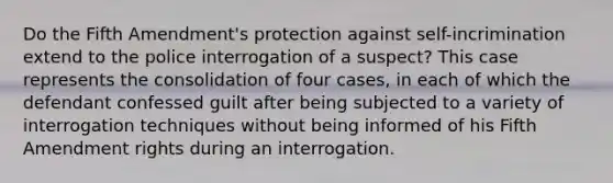 Do the Fifth Amendment's protection against self-incrimination extend to the police interrogation of a suspect? This case represents the consolidation of four cases, in each of which the defendant confessed guilt after being subjected to a variety of interrogation techniques without being informed of his Fifth Amendment rights during an interrogation.