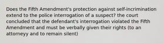 Does the Fifth Amendment's protection against self-incrimination extend to the police interrogation of a suspect? the court concluded that the defendant's interrogation violated the Fifth Amendment and must be verbally given their rights (to an attorneyy and to remain silent)