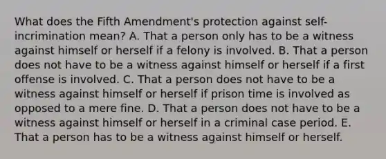 What does the Fifth Amendment's protection against self-incrimination mean? A. That a person only has to be a witness against himself or herself if a felony is involved. B. That a person does not have to be a witness against himself or herself if a first offense is involved. C. That a person does not have to be a witness against himself or herself if prison time is involved as opposed to a mere fine. D. That a person does not have to be a witness against himself or herself in a criminal case period. E. That a person has to be a witness against himself or herself.