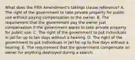 What does the Fifth Amendment's takings clause reference? A. The right of the government to take private property for public use without paying compensation to the owner. B. The requirement that the government pay the owner just compensation if the government wants to take private property for public use. C. The right of the government to put individuals in jail for up to ten days without a hearing. D. The right of the government to put individuals in jail for up to five days without a hearing. E. The requirement that the government compensate an owner for anything destroyed during a search.