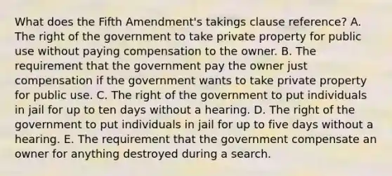 What does the Fifth Amendment's takings clause reference? A. The right of the government to take private property for public use without paying compensation to the owner. B. The requirement that the government pay the owner just compensation if the government wants to take private property for public use. C. The right of the government to put individuals in jail for up to ten days without a hearing. D. The right of the government to put individuals in jail for up to five days without a hearing. E. The requirement that the government compensate an owner for anything destroyed during a search.