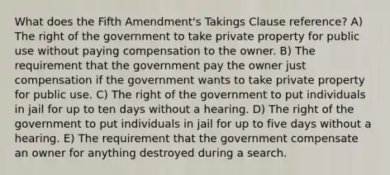 What does the Fifth Amendment's Takings Clause reference? A) The right of the government to take private property for public use without paying compensation to the owner. B) The requirement that the government pay the owner just compensation if the government wants to take private property for public use. C) The right of the government to put individuals in jail for up to ten days without a hearing. D) The right of the government to put individuals in jail for up to five days without a hearing. E) The requirement that the government compensate an owner for anything destroyed during a search.