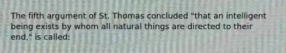 The fifth argument of St. Thomas concluded "that an intelligent being exists by whom all natural things are directed to their end," is called: