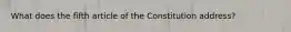 What does the fifth article of the Constitution address?