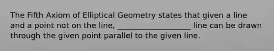 The Fifth Axiom of Elliptical Geometry states that given a line and a point not on the line, ___________________ line can be drawn through the given point parallel to the given line.