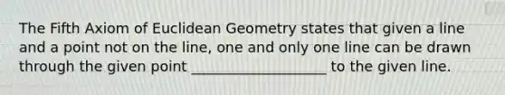 The Fifth Axiom of Euclidean Geometry states that given a line and a point not on the line, one and only one line can be drawn through the given point ___________________ to the given line.