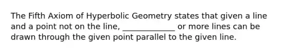 The Fifth Axiom of Hyperbolic Geometry states that given a line and a point not on the line, _____________ or more lines can be drawn through the given point parallel to the given line.