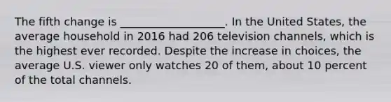 The fifth change is ___________________. In the United States, the average household in 2016 had 206 television channels, which is the highest ever recorded. Despite the increase in choices, the average U.S. viewer only watches 20 of them, about 10 percent of the total channels.