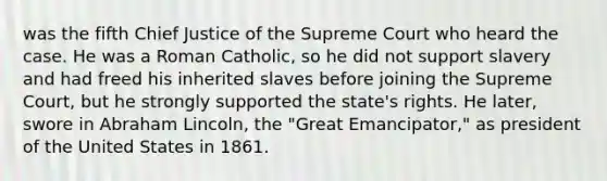 was the fifth Chief Justice of the Supreme Court who heard the case. He was a Roman Catholic, so he did not support slavery and had freed his inherited slaves before joining the Supreme Court, but he strongly supported the state's rights. He later, swore in Abraham Lincoln, the "Great Emancipator," as president of the United States in 1861.