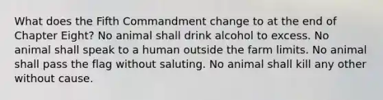 What does the Fifth Commandment change to at the end of Chapter Eight? No animal shall drink alcohol to excess. No animal shall speak to a human outside the farm limits. No animal shall pass the flag without saluting. No animal shall kill any other without cause.