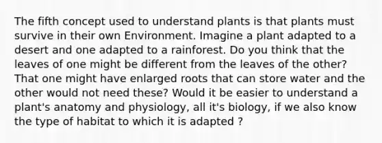 The fifth concept used to understand plants is that plants must survive in their own Environment. Imagine a plant adapted to a desert and one adapted to a rainforest. Do you think that the leaves of one might be different from the leaves of the other? That one might have enlarged roots that can store water and the other would not need these? Would it be easier to understand a plant's anatomy and physiology, all it's biology, if we also know the type of habitat to which it is adapted ?