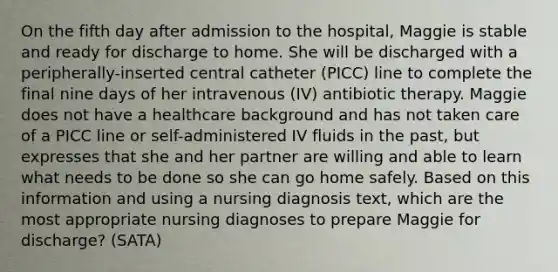 On the fifth day after admission to the hospital, Maggie is stable and ready for discharge to home. She will be discharged with a peripherally-inserted central catheter (PICC) line to complete the final nine days of her intravenous (IV) antibiotic therapy. Maggie does not have a healthcare background and has not taken care of a PICC line or self-administered IV fluids in the past, but expresses that she and her partner are willing and able to learn what needs to be done so she can go home safely. Based on this information and using a nursing diagnosis text, which are the most appropriate nursing diagnoses to prepare Maggie for discharge? (SATA)