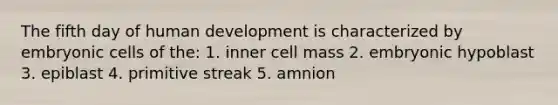 The fifth day of human development is characterized by embryonic cells of the: 1. inner cell mass 2. embryonic hypoblast 3. epiblast 4. primitive streak 5. amnion