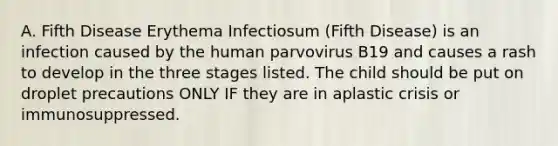 A. Fifth Disease Erythema Infectiosum (Fifth Disease) is an infection caused by the human parvovirus B19 and causes a rash to develop in the three stages listed. The child should be put on droplet precautions ONLY IF they are in aplastic crisis or immunosuppressed.