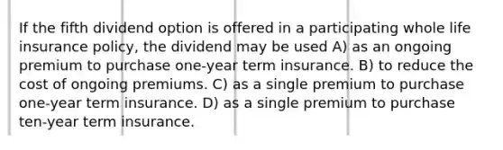 If the fifth dividend option is offered in a participating whole life insurance policy, the dividend may be used A) as an ongoing premium to purchase one-year term insurance. B) to reduce the cost of ongoing premiums. C) as a single premium to purchase one-year term insurance. D) as a single premium to purchase ten-year term insurance.