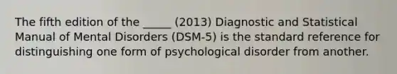 The fifth edition of the _____ (2013) Diagnostic and Statistical Manual of Mental Disorders (DSM-5) is the standard reference for distinguishing one form of psychological disorder from another.