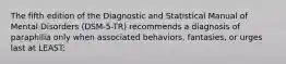 The fifth edition of the Diagnostic and Statistical Manual of Mental Disorders (DSM-5-TR) recommends a diagnosis of paraphilia only when associated behaviors, fantasies, or urges last at LEAST: