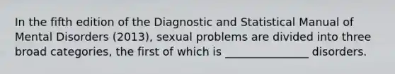 In the fifth edition of the Diagnostic and Statistical Manual of Mental Disorders (2013), sexual problems are divided into three broad categories, the first of which is _______________ disorders.