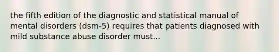 the fifth edition of the diagnostic and statistical manual of mental disorders (dsm-5) requires that patients diagnosed with mild substance abuse disorder must...