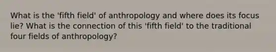 What is the 'fifth field' of anthropology and where does its focus lie? What is the connection of this 'fifth field' to the traditional four fields of anthropology?