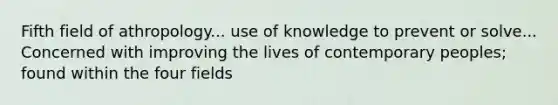 Fifth field of athropology... use of knowledge to prevent or solve... Concerned with improving the lives of contemporary peoples; found within the four fields