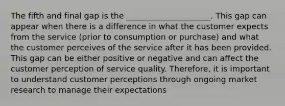 The fifth and final gap is the _____________________. This gap can appear when there is a difference in what the customer expects from the service (prior to consumption or purchase) and what the customer perceives of the service after it has been provided. This gap can be either positive or negative and can affect the customer perception of service quality. Therefore, it is important to understand customer perceptions through ongoing market research to manage their expectations