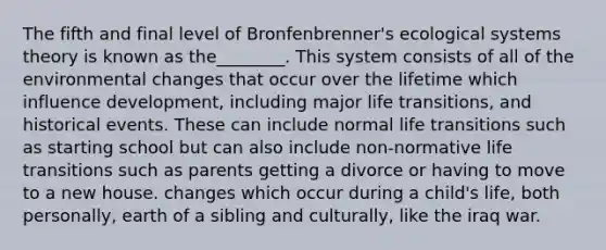 The fifth and final level of Bronfenbrenner's ecological systems theory is known as the________. This system consists of all of the environmental changes that occur over the lifetime which influence development, including major life transitions, and historical events. These can include normal life transitions such as starting school but can also include non-normative life transitions such as parents getting a divorce or having to move to a new house. changes which occur during a child's life, both personally, earth of a sibling and culturally, like the iraq war.