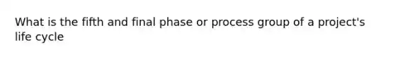 What is the fifth and final phase or process group of a project's life cycle