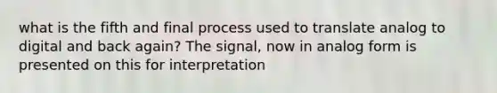 what is the fifth and final process used to translate analog to digital and back again? The signal, now in analog form is presented on this for interpretation