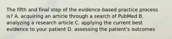 The fifth and final step of the evidence-based practice process is? A. acquiring an article through a search of PubMed B. analyzing a research article C. applying the current best evidence to your patient D. assessing the patient's outcomes