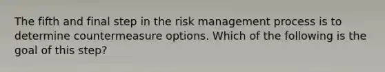 The fifth and final step in the risk management process is to determine countermeasure options. Which of the following is the goal of this step?