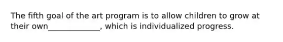 The fifth goal of the art program is to allow children to grow at their own_____________, which is individualized progress.