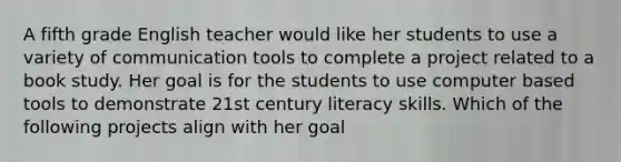 A fifth grade English teacher would like her students to use a variety of communication tools to complete a project related to a book study. Her goal is for the students to use computer based tools to demonstrate 21st century literacy skills. Which of the following projects align with her goal