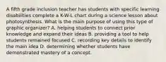 A fifth grade inclusion teacher has students with specific learning disabilities complete a K-W-L chart during a science lesson about photosynthesis. What is the main purpose of using this type of graphic organizer? A. helping students to connect prior knowledge and expand their ideas B. providing a tool to help students remained focused C. recording key details to identify the main idea D. determining whether students have demonstrated mastery of a concept.