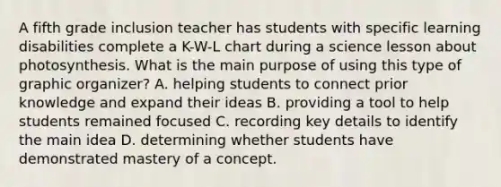 A fifth grade inclusion teacher has students with specific learning disabilities complete a K-W-L chart during a science lesson about photosynthesis. What is the main purpose of using this type of graphic organizer? A. helping students to connect prior knowledge and expand their ideas B. providing a tool to help students remained focused C. recording key details to identify the main idea D. determining whether students have demonstrated mastery of a concept.