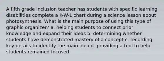 A fifth grade inclusion teacher has students with specific learning disabilities complete a K-W-L chart during a science lesson about photosynthesis. What is the main purpose of using this type of graphic organizer? a. helping students to connect prior knowledge and expand their ideas b. determining whether students have demonstrated mastery of a concept c. recording key details to identify the main idea d. providing a tool to help students remained focused