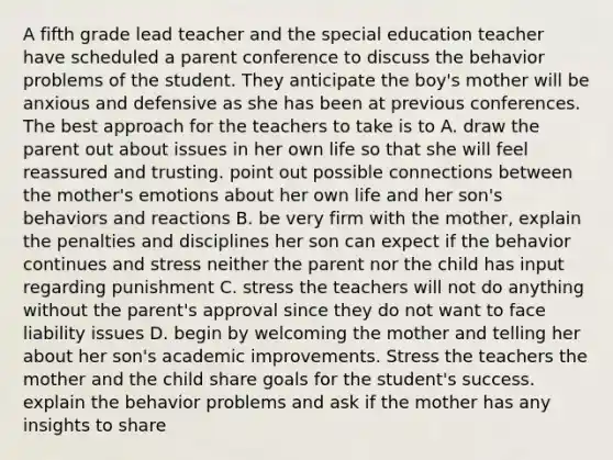 A fifth grade lead teacher and the special education teacher have scheduled a parent conference to discuss the behavior problems of the student. They anticipate the boy's mother will be anxious and defensive as she has been at previous conferences. The best approach for the teachers to take is to A. draw the parent out about issues in her own life so that she will feel reassured and trusting. point out possible connections between the mother's emotions about her own life and her son's behaviors and reactions B. be very firm with the mother, explain the penalties and disciplines her son can expect if the behavior continues and stress neither the parent nor the child has input regarding punishment C. stress the teachers will not do anything without the parent's approval since they do not want to face liability issues D. begin by welcoming the mother and telling her about her son's academic improvements. Stress the teachers the mother and the child share goals for the student's success. explain the behavior problems and ask if the mother has any insights to share