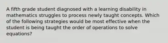 A fifth grade student diagnosed with a learning disability in mathematics struggles to process newly taught concepts. Which of the following strategies would be most effective when the student is being taught the order of operations to solve equations?