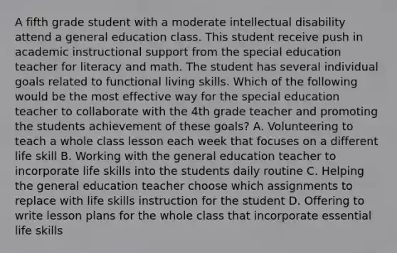 A fifth grade student with a moderate intellectual disability attend a general education class. This student receive push in academic instructional support from the special education teacher for literacy and math. The student has several individual goals related to functional living skills. Which of the following would be the most effective way for the special education teacher to collaborate with the 4th grade teacher and promoting the students achievement of these goals? A. Volunteering to teach a whole class lesson each week that focuses on a different life skill B. Working with the general education teacher to incorporate life skills into the students daily routine C. Helping the general education teacher choose which assignments to replace with life skills instruction for the student D. Offering to write lesson plans for the whole class that incorporate essential life skills