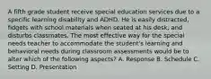 A fifth grade student receive special education services due to a specific learning disability and ADHD. He is easily distracted, fidgets with school materials when seated at his desk, and disturbs classmates. The most effective way for the special needs teacher to accommodate the student's learning and behavioral needs during classroom assessments would be to alter which of the following aspects? A. Response B. Schedule C. Setting D. Presentation