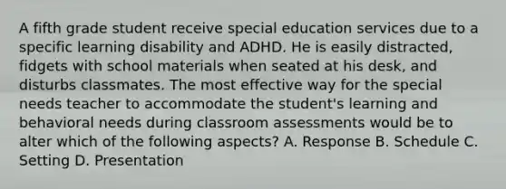 A fifth grade student receive special education services due to a specific learning disability and ADHD. He is easily distracted, fidgets with school materials when seated at his desk, and disturbs classmates. The most effective way for the special needs teacher to accommodate the student's learning and behavioral needs during classroom assessments would be to alter which of the following aspects? A. Response B. Schedule C. Setting D. Presentation