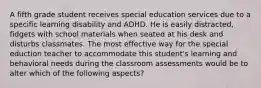 A fifth grade student receives special education services due to a specific learning disability and ADHD. He is easily distracted, fidgets with school materials when seated at his desk and disturbs classmates. The most effective way for the special eduction teacher to accommodate this student's learning and behavioral needs during the classroom assessments would be to alter which of the following aspects?