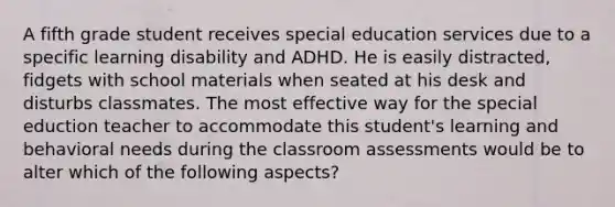 A fifth grade student receives special education services due to a specific learning disability and ADHD. He is easily distracted, fidgets with school materials when seated at his desk and disturbs classmates. The most effective way for the special eduction teacher to accommodate this student's learning and behavioral needs during the classroom assessments would be to alter which of the following aspects?