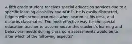 A fifth grade student receives special education services due to a specific learning disability and ADHD. He is easily distracted, fidgets with school materials when seated at his desk, and disturbs classmates. The most effective way for the special education teacher to accommodate this student's learning and behavioral needs during classroom assessments would be to alter which of the following aspects?